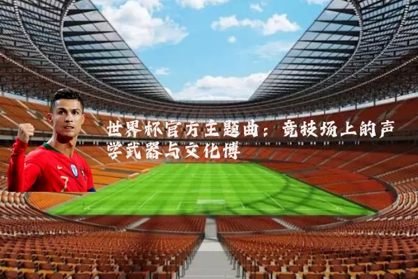 世界杯官方主题曲:竞技场上的声学武器与文化博弈